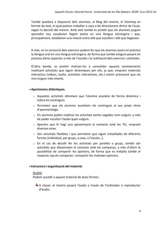 Jaquelín Durán, Desireé Ferrer. Universitat de les Illes Balears. GEDP. Curs 2013-14

També quedarà a disposició dels alumnes, al Blog del mestre, el listening en
format de text, el qual podran treballar a casa o bé directament dintre de l’aula,
segon la decisió del mestre. Amb això també es pretén que els alumnes puguin
aprendre nou vocabulari llegint textos en una llengua estrangera i que,
principalment, estableixin una relació entre allò que escolten i allò que llegeixen.

A més, en la correcció dels exercicis podem fer que els alumnes posin en pràctica
la llengua oral en una llengua estrangera, de forma que també estiguin posant en
pràctica altres aspectes a més de l’escolta i la realització dels exercicis i activitats.
D’altra banda, es pretén motivar-los a consolidar aquests coneixements
realitzant activitats que siguin dinàmiques per ells, ja que, emprant materials
interactius (vídeos, àudio, activitats interactives, etc.) estem provocant que els
nins tinguin més interès.
 Aportacions didàctiques.
o

Aquestes activitats ofereixen que l'alumne assoleixi de forma dinàmica i
lúdica els continguts.

o

Permeten que els alumnes assoleixin els continguts al seu propi ritme
d’aprenentatge.

o

Els alumnes poden realitzar les activitats tantes vegades com vulguin, a més
de poder escoltar l’àudio quan vulguin.

o

Aporten que hi hagi una aproximació al contacte amb les TIC, emprant
diverses eines.

o

Són activitats flexibles i que permeten que siguin treballades de diferents
formes (individual, per grups, a casa, a l’escola…).

o

En el cas de decidir fer les activitats per parelles o grups, també són
activitats que afavoreixen el contacte amb els companys, a més d’oferir la
possibilitat de compartir les opinions, de forma que es treballa també el
respecte cap als companys i compartir les mateixes opinions.

 Estructura i organització del material.

ÀUDIO
Podem accedir a aquest material de dues formes:
A classe: el mestre posarà l’àudio a través de l’ordinador o reproductor
d’àudio..

4

 