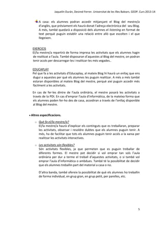 Jaquelín Durán, Desireé Ferrer. Universitat de les Illes Balears. GEDP. Curs 2013-14

A casa: els alumnes podran accedir mitjançant el Blog del mestre/a
d’anglès, que prèviament els haurà donat l’adreça electrònica del seu Blog.
A més, també quedarà a disposició dels alumnes el listening en format de
text perquè puguin establir una relació entre allò que escolten i el que
llegeixen.
EXERCICIS
El/la mestre/a repartirà de forma impresa les activitats que els alumnes hagin
de realitzat a l’aula. També disposaran d’aquestes al Blog del mestre, on podran
tenir accés per descarregar-les i realitzar-les més vegades..
EDUCAPLAY
Pel que fa a les activitats d’Educaplay, al mateix Blog hi haurà un enllaç que ens
dugui a aquestes per què els alumnes les puguin realitzar. A més a més també
estaran disponibles al mateix Blog del mestre, perquè així puguin accedir més
fàcilment a les activitats.
En cas de fer-les dintre de l’aula ordinària, el mestre posarà les activitats a
través de la PDI. En cas d’emprar l’aula d’informàtica, de la mateixa forma que
els alumnes poden fer-ho des de casa, accediran a través de l’enllaç disponible
al Blog del mestre.
 Altres especificacions.
o

Què fa el/la mestre/a?
El/la mestre/a haurà d’explicar els continguts que es treballaran, preparar
les activitats, observar i resoldre dubtes que els alumnes puguin tenir. A
més, ha de facilitar que tots els alumnes puguin tenir accés a la xarxa per
realitzar les activitats interactives.

o

Les activitats són flexibles?
Són activitats flexibles, ja que permeten que es puguin treballar de
diferents formes. El mestre pot decidir si vol emprar tan sols l’aula
ordinària per dur a terme el treball d’aquestes activitats, o si també vol
emprar l’aula d’informàtica o ambdues. També té la possibilitat de decidir
que els alumnes treballin part del material a casa o no.
D’altra banda, també ofereix la possibilitat de què els alumnes ho treballin
de forma individual, en grup gran, en grup petit, per parelles, etc.

5

 