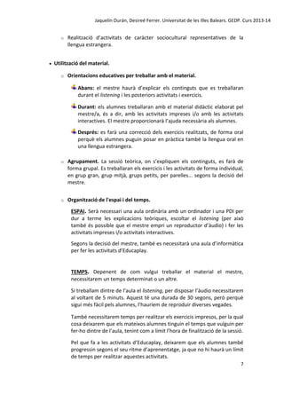 Jaquelín Durán, Desireé Ferrer. Universitat de les Illes Balears. GEDP. Curs 2013-14
o



Realització d’activitats de caràcter sociocultural representatives de la
llengua estrangera.

Utilització del material.
o

Orientacions educatives per treballar amb el material.
Abans: el mestre haurà d’explicar els continguts que es treballaran
durant el listening i les posteriors activitats i exercicis.
Durant: els alumnes treballaran amb el material didàctic elaborat pel
mestre/a, és a dir, amb les activitats impreses i/o amb les activitats
interactives. El mestre proporcionarà l’ajuda necessària als alumnes.
Després: es farà una correcció dels exercicis realitzats, de forma oral
perquè els alumnes puguin posar en pràctica també la llengua oral en
una llengua estrangera.

o

Agrupament. La sessió teòrica, on s’expliquen els continguts, es farà de
forma grupal. Es treballaran els exercicis i les activitats de forma individual,
en grup gran, grup mitjà, grups petits, per parelles... segons la decisió del
mestre.

o

Organització de l'espai i del temps.
ESPAI. Serà necessari una aula ordinària amb un ordinador i una PDI per
dur a terme les explicacions teòriques, escoltar el listening (per això
també és possible que el mestre empri un reproductor d’àudio) i fer les
activitats impreses i/o activitats interactives.
Segons la decisió del mestre, també es necessitarà una aula d’informàtica
per fer les activitats d’Educaplay.

TEMPS. Depenent de com vulgui treballar el material el mestre,
necessitarem un temps determinat o un altre.
Si treballam dintre de l’aula el listening, per disposar l’àudio necessitarem
al voltant de 5 minuts. Aquest té una durada de 30 segons, però perquè
sigui més fàcil pels alumnes, l’hauríem de reproduir diverses vegades.
També necessitarem temps per realitzar els exercicis impresos, per la qual
cosa deixarem que els mateixos alumnes tinguin el temps que vulguin per
fer-ho dintre de l’aula, tenint com a límit l’hora de finalització de la sessió.
Pel que fa a les activitats d’Educaplay, deixarem que els alumnes també
progressin segons el seu ritme d’aprenentatge, ja que no hi haurà un límit
de temps per realitzar aquestes activitats.
7

 