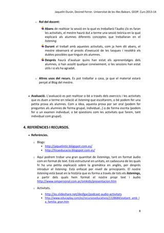 Jaquelín Durán, Desireé Ferrer. Universitat de les Illes Balears. GEDP. Curs 2013-14
o

Rol del docent:
Abans de realitzar la sessió en la qual es treballarà l’àudio i/o es faran
les activitats, el mestre haurà dut a terme una sessió teòrica en la qual
explicarà als alumnes diferents conceptes que treballaran en el
listening.
Durant el treball amb aquestes activitats, com ja hem dit abans, el
mestre observarà el procés d'execució de les tasques i resoldrà els
dubtes possibles que tinguin els alumnes.
Després haurà d'avaluar quins han estat els aprenentatges dels
alumnes, si han assolit qualque coneixement, si les sessions han estat
útils i si els ha agradat.

o



Altres usos del recurs. Es pot treballar a casa, ja que el material estarà
penjat al Blog del mestre.

Avaluació. L’avaluació es pot realitzar o bé a través dels exercicis i les activitats
que es duen a terme en relació al listening que escoltarem, o bé podem fer una
petita prova als alumnes. Com a idea, aquesta prova por ser oral (podem fer
preguntes als alumnes de forma grupal, individual…) o de forma escrita (podem
fer o un examen individual, o bé qüestions com les activitats que farem, tant
individual com grupal).

4. REFERÈNCIES I RECURSOS.


Referències.
o

Blogs:
 http://jaquelintic.blogspot.com.es/
 http://ticaeducacio.blogspot.com.es/

o

Aquí podrem trobar una gran quantitat de listenings, tant en format àudio
com en format de text. Està estructurat en unitats, en cadascuna de les quals
hi ha una petita explicació sobre la gramàtica en anglès, per després
introduir el listening. Està enfocat per nivell de principiants. El nostre
listening està basat en la història que es forma a través de tots els listenings,
a partir dels quals hem format el nostre propi text i àudio
http://www.ompersonal.com.ar/omkids/presentacion.htm

o

Activitats.
 http://es.slideshare.net/desfgar/podcast-audio-activitats
 http://www.educaplay.com/es/recursoseducativos/1128684/viatjant_amb_l

a_familia_gryn.htm
8

 