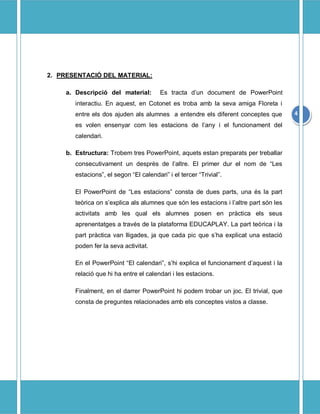 2. PRESENTACIÓ DEL MATERIAL:

     a. Descripció del material:         Es tracta d’un document de PowerPoint
        interactiu. En aquest, en Cotonet es troba amb la seva amiga Floreta i
        entre els dos ajuden als alumnes a entendre els diferent conceptes que          4
        es volen ensenyar com les estacions de l’any i el funcionament del
        calendari.

     b. Estructura: Trobem tres PowerPoint, aquets estan preparats per treballar
        consecutivament un desprès de l’altre. El primer dur el nom de “Les
        estacions”, el segon “El calendari” i el tercer “Trivial”.

        El PowerPoint de “Les estacions” consta de dues parts, una és la part
        teòrica on s’explica als alumnes que són les estacions i l’altre part són les
        activitats amb les qual els alumnes posen en pràctica els seus
        aprenentatges a través de la plataforma EDUCAPLAY. La part teòrica i la
        part pràctica van lligades, ja que cada pic que s’ha explicat una estació
        poden fer la seva activitat.

        En el PowerPoint “El calendari”, s’hi explica el funcionament d’aquest i la
        relació que hi ha entre el calendari i les estacions.

        Finalment, en el darrer PowerPoint hi podem trobar un joc. El trivial, que
        consta de preguntes relacionades amb els conceptes vistos a classe.
 