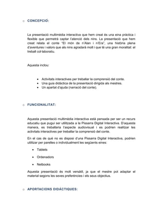 o CONCEPCIÓ :

La presentació multimèdia interactiva que hem creat és una eina pràctica i
flexible que permetrà captar l’atenció dels nins. La presentació que hem
creat relata el conte “El món de n’Alan i n’Era”, una història plena
d’aventures i valors que als nins agradarà molt i que té una gran moralitat: el
treball col·laboratiu.

Aquesta inclou:

•
•
•

Activitats interactives per treballar la comprensió del conte.
Una guia didàctica de la presentació dirigida als mestres.
Un apartat d’ajuda (narració del conte).

o FUNCIONALITAT:

Aquesta presentació multimèdia interactiva està pensada per ser un recurs
educatiu que pugui ser utilitzada a la Pissarra Digital Interactiva. D’aquesta
manera, es treballaria l’aspecte audiovisual i es podrien realitzar les
activitats interactives per treballar la comprensió del conte.
En el cas de què no es disposi d’una Pissarra Digital Interactiva, podrien
utilitzar per parelles o individualment les següents eines:
•

Tablets

•

Ordenadors

•

Netbooks

Aquesta presentació és molt versàtil, ja que el mestre pot adaptar el
material segons les seves preferències i els seus objectius.

o APORTACIONS DIDÀ C TIQUES:

 