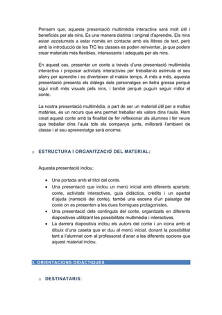 Pensem que, aquesta presentació multimèdia interactiva serà molt útil i
beneficiós per als nins. És una manera distinta i original d’aprendre. Els nins
estan acostumats a estar només en contacte amb els llibres de text, però
amb la introducció de les TIC les classes es poden reinventar, ja que podem
crear materials més flexibles, interessants i adequats per als nins.
En aquest cas, presentar un conte a través d’una presentació multimèdia
interactiva i proposar activitats interactives per treballar-lo estimula el seu
afany per aprendre i es diverteixen al mateix temps. A més a més, aquesta
presentació presenta els diàlegs dels personatges en lletra grossa perquè
sigui molt més visuals pels nins, i també perquè puguin seguir millor el
conte.
La nostra presentació multimèdia, a part de ser un material útil per a moltes
matèries, és un recurs que ens permet treballar els valors dins l’aula. Hem
creat aquest conte amb la finalitat de fer reflexionar als alumnes i fer veure
que treballar dins l’aula tots els companys junts, millorarà l’ambient de
classe i el seu aprenentatge serà enorme.

o ESTRUCTURA I ORGANITZACIÓ DEL MATERIAL :
Aquesta presentació inclou:
•
•

•
•

Una portada amb el títol del conte.
Una presentació que inclou un menú inicial amb diferents apartats:
conte, activitats interactives, guia didàctica, crèdits i un apartat
d’ajuda (narració del conte), també una escena d’un paisatge del
conte on es presenten a les dues formigues protagonistes.
Una presentació dels continguts del conte, organitzats en diferents
diapositives utilitzant les possibilitats multimèdia i interactives.
La darrera diapositiva inclou els autors del conte i un icona amb el
dibuix d’una caseta que et duu al menú inicial, donant la possibilitat
tant a l’alumnat com al professorat d’anar a les diferents opcions que
aquest material inclou.

3. ORIENTACIONS DIDÀCTIQUES

o DESTINATARIS:

 