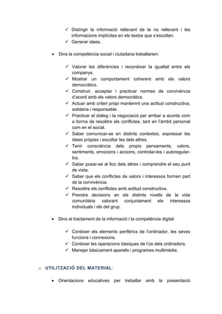  Distingir la informació rellevant de la no rellevant i les
informacions implícites en els textos que s’escolten.
 Generar idees.
•

Dins la competència social i ciutadana treballarien:
 Valorar les diferències i reconèixer la igualtat entre els
companys.
 Mostrar un comportament coherent amb els valors
democràtics.
 Construir, acceptar i practicar normes de convivència
d’acord amb els valors democràtics.
 Actuar amb criteri propi mantenint una actitud constructiva,
solidaria i responsable.
 Practicar el diàleg i la negociació per arribar a acords com
a forma de resoldre els conflictes, tant en l’àmbit personal
com en el social.
 Saber comunicar-se en distints contextos, expressar les
idees pròpies i escoltar les dels altres.
 Tenir consciència dels propis pensaments, valors,
sentiments, emocions i accions, controlar-los i autoregularlos.
 Saber posar-se al lloc dels altres i comprendre el seu punt
de vista.
 Saber que els conflictes de valors i interessos formen part
de la convivència.
 Resoldre els conflictes amb actitud constructiva.
 Prendre decisions en els distints nivells de la vida
comunitària valorant conjuntament els interessos
individuals i els del grup.

•

Dins el tractament de la informació i la competència digital:
 Conèixer els elements perifèrics de l’ordinador, les seves
funcions i connexions.
 Conèixer les operacions bàsiques de l’ús dels ordinadors.
 Manejar bàsicament aparells i programes multimèdia.

o UTILITZACIÓ DEL MATERIAL :
•

Orientacions

educatives

per

treballar

amb

la

presentació

 