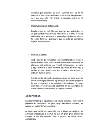 demanar per exemple als seus alumnes que els hi ha
semblat el final, si el canviarien, si era el que s’esperaven o
no i per què, etc. Per arribar a descobrir quina és la
moralitat del conte.
-

Desenvolupament de la sessió:
En el moment en què diferents alumnes van sortint d’un en
un per realitzar les activitats interactives a la PDI, la funció
del mestre seria ajudar-los si tenen algun problema, mirar si
ho estan fent bé i promoure que la resta de companys
l’ajudin amb l’activitat.

-

Final de la sessió:
Amb l’objectiu de reflexionar sobre la moralitat del conte: el
treball col·laboratiu, la funció del mestre seria demanar als
alumnes què entenen per treball col·laboratiu i a partir
d’aquí demanar a quin moment del conte ho han vist, o
també si quan realitzaven les activitats interactives ho
estaven duent a terme.
A més a més, el mestre podria demanar als seus alumnes
quins avantatges presenta aquest tipus de treball i proposar
fer una comparació entre treballar individualment i en grup,
dient les seves diferències basant-se en els exemples del
conte i de com han treballat en aquesta sessió.

•

AGRUPAMENT:
És recomanable per aquesta sessió, veure, escoltar i comentar la
presentació multimèdia en gran grup. D’aquesta manera, es
crearia un ambient d’aprenentatge.
Al igual que també es preferible que a l’hora de realitzar les
activitats interactives a la PDI es faci en gran grup. D’aquesta
manera, a tots els alumnes se’ls hi promou el treball actiu i
col·laboratiu.

 