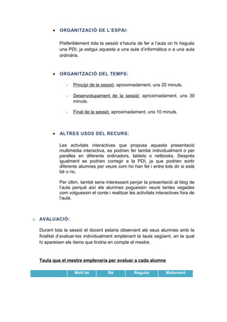 •

ORGANITZACIÓ DE L’ESPAI:
Preferiblement tota la sessió s’hauria de fer a l’aula on hi hagués
una PDI, ja estigui aquesta a una aula d’informàtica o a una aula
ordinària.

•

ORGANITZACIÓ DEL TEMPS:
-

Desenvolupament de la sessió: aproximadament, uns 30
minuts.

-

•

Principi de la sessió: aproximadament, uns 20 minuts.

Final de la sessió: aproximadament, uns 10 minuts.

ALTRES USOS DEL RECURS:
Les activitats interactives que proposa aquesta presentació
multimèdia interactiva, es podrien fer també individualment o per
parelles en diferents ordinadors, tablets o netbooks. Després
igualment es podrien corregir a la PDI, ja que podrien sortir
diferents alumnes per veure com ho han fet i entre tots dir si està
bé o no.
Per últim, també seria interessant penjar la presentació al blog de
l’aula perquè així els alumnes poguessin veure tantes vegades
com volguessin el conte i realitzar les activitats interactives fora de
l’aula.

o AVALUACIÓ:
Durant tota la sessió el docent estaria observant als seus alumnes amb la
finalitat d’avaluar-los individualment emplenant la taula següent, en la qual
hi apareixen els ítems que tindria en compte el mestre.

Taula que el mestre emplenaria per avaluar a cada alumne
Molt bé

Bé

Regular

Malament

 