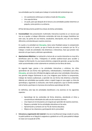 Las actividades que he creado para trabajar el contenido del cortometraje son:
o
o
o

Un cuestionario online que se realiza a través de Educaplay.
Una sopa de letras
Un puzle, para que después de la lectura y las actividades puedan divertirse un
poquito, como premio a su esfuerzo.

Al final del documento pondré los enlaces de dichas actividades.


Funcionalidad: Esta presentación multimedia interactiva (cuento) es un recurso que
nos va a ayudar a trabajar diferentes contenidos del área de Lengua Castellana (en
este caso, las partes de una historia, vocabulario, descripción, etc.) de una manera
diferente y entretenida para nuestros alumnos.
En cuanto a la actividad con Educaplay, tiene como finalidad evaluar la comprensión
contenido leído en el cuento, ya que el hecho de entrar en contacto con las TIC y
trabajar a través de actividades más dinámicas e interactivas, hace que presten más
atención a lo que hacen y disfruten aprendiendo.



Aportaciones didácticas: La realización y lectura de un cuento interactivo es muy útil y
beneficioso para los niños. Trabajamos el sentido auditivo-visual para acceder y
trabajar la información. Es una manera distinta y original de aprender, ya que los niños
están acostumbrados a estar solamente en contacto con los libros de texto.
En segundo lugar, gracias a las actividades interactivas y artísticas, los niños
aprenderán de una forma más significativa, individualizada y motivadora para ellos.
Educaplay, así como otra infinidad de páginas web para crear actividades interactivas,
nos permite integrar fácilmente la voz y las imágenes para facilitar la comprensión,
trabajar de manera audiovisual, y aprender de una forma más dinámica y divertida.
Además son actividades que pueden volver a repetir luego en casa según su ritmo de
aprendizaje y siguiendo su evolución; este hecho propiciará a que la familia también
esté al tanto y participe en el proceso de enseñanza-aprendizaje del niño.
En definitiva, este tipo de actividades beneficiará a los alumnos en los siguientes
aspectos:
o
o
o
o
o



Aprendizaje de los contenidos de forma dinámica, atendiendo al ritmo y
características individuales de cada uno de nuestros alumnos.
Una mejora en el entusiasmo y en el gusto por aprender de nuestros alumnos.
Riqueza y variedad de las actividades educativas en las aulas.
Aproximación y contacto con las TIC de manera educativa.
Mejora en las relaciones y participación de la comunidad.

Estructura y organización del material: Una vez el profesora/a tenga creado el cuento,
lo podrá publicar en el blog de la asignatura o grabarlo en un CD, para poderlo trabajar
en clase con la ayuda de la PDI.

 