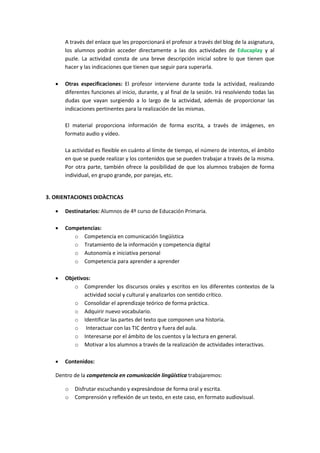 A través del enlace que les proporcionará el profesor a través del blog de la asignatura,
los alumnos podrán acceder directamente a las dos actividades de Educaplay y al
puzle. La actividad consta de una breve descripción inicial sobre lo que tienen que
hacer y las indicaciones que tienen que seguir para superarla.


Otras especificaciones: El profesor interviene durante toda la actividad, realizando
diferentes funciones al inicio, durante, y al final de la sesión. Irá resolviendo todas las
dudas que vayan surgiendo a lo largo de la actividad, además de proporcionar las
indicaciones pertinentes para la realización de las mismas.
El material proporciona información de forma escrita, a través de imágenes, en
formato audio y vídeo.
La actividad es flexible en cuánto al límite de tiempo, el número de intentos, el ámbito
en que se puede realizar y los contenidos que se pueden trabajar a través de la misma.
Por otra parte, también ofrece la posibilidad de que los alumnos trabajen de forma
individual, en grupo grande, por parejas, etc.

3. ORIENTACIONES DIDÀCTICAS


Destinatarios: Alumnos de 4º curso de Educación Primaria.



Competencias:
o Competencia en comunicación lingüística
o Tratamiento de la información y competencia digital
o Autonomía e iniciativa personal
o Competencia para aprender a aprender



Objetivos:
o Comprender los discursos orales y escritos en los diferentes contextos de la
actividad social y cultural y analizarlos con sentido crítico.
o Consolidar el aprendizaje teórico de forma práctica.
o Adquirir nuevo vocabulario.
o Identificar las partes del texto que componen una historia.
o Interactuar con las TIC dentro y fuera del aula.
o Interesarse por el ámbito de los cuentos y la lectura en general.
o Motivar a los alumnos a través de la realización de actividades interactivas.



Contenidos:

Dentro de la competencia en comunicación lingüística trabajaremos:
o
o

Disfrutar escuchando y expresándose de forma oral y escrita.
Comprensión y reflexión de un texto, en este caso, en formato audiovisual.

 
