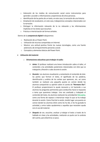 o
o
o
o
o

Valoración de los medios de comunicación social como instrumentos para
aprender y acceder a informaciones y experiencias de otras personas.
Identificación de las partes de un texto, en este caso, la narración de una historia.
Ampliación de vocabulario, en este caso, trabajaremos conceptos relacionados con
la narración.
Distinguir la información relevante de la no relevante y las informaciones
implícitas en los textos que escuchan.
Práctica e interiorización de formas verbales.

Dentro de la competencia digital trabajaremos:
o
o
o
o


Realización de un Power Point.
Utilización de recursos compartidos en Internet.
Mostrar una actitud positiva frente las nuevas tecnologías, como una fuente
potencial y de enriquecimiento personal y social.
Conceptos y elementos básicos del Power Point.

Utilización del material:
o

Orientaciones educativas para trabajar el audio:
 Antes: El profesor realizará una breve introducción sobre el taller, el
contenido y las actividades posteriores relacionadas con éste que se
trabajarán y llevarán a cabo durante la sesión.
 Durante. Los alumnos visualizarán y comentarán el contenido de éste:
las partes que forman el texto, el significado de las palabras,
identificación y análisis de los verbos que aparecen, etc. así como
también se realizará una pequeña puesta en común donde los
alumnos compartirán su opinión sobre el cuento de “Hermano Oso”.
El profesor proporcionará la ayuda necesaria y irá haciendo a sus
alumnos las preguntas pertinentes para conducirlos hacía la respuesta
o tema que queremos trabajar. Una vez analizado y trabajado el
contenido del texto, los alumnos realizarán las actividad de Educaplay,
como una forma de repasar e interiorizar mejor lo que se ha trabajo
durante la sesión. Como final de la sesión, tendrá lugar una puesta en
común donde los alumnos dirán como les ha ido, si les ha gustado la
actividad, y entre todos ayudaremos a aquellos que necesiten ayuda
con el uso del material.
 Después de ver, escuchar, analizar y trabajar el texto a través de lo
hablado en clase y las actividades, realizarán un puzle con la carátula
del cuento, para divertirse un poco.

 