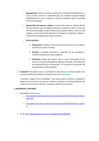 o

Agrupamiento: Todos los alumnos realizaran la actividad individualmente y a
la vez, es decir, tendrán un ordenador cada uno. También se puede trabajar
individualmente en casa. La puesta en común de opiniones sobre la actividad
será de forma grupal.

o

Organización del espacio y tiempo: La lectura del cuento se realizará dentro
del aula ordinaria y las actividades interactivas se llevarán a cabo en el aula de
informática del colegio, aunque ambas cosas se pueden repetir y hacer en casa
también, ya que todo estará publicado en el blog de la asignatura. Ambas se
realizarán en la asignatura de Lengua Castellana.

o

Rol del profesor:
 Previamente el profesor hará una breve introducción de la actividad y
del texto que vamos a trabajar.
 Durante la actividad controlará la realización de las actividades y
resolverá las dudas que vayan surgiendo.
 Finalmente, tendrá que evaluar cuál ha sido el aprendizaje de los
alumnos, si se han conseguido los objetivos marcados, si han adquirido
los conocimientos que se pretendían, y si la sesión les ha parecido útil
les ha gustado y se han divertido.



Evaluación: Para poder evaluar la actividad de cada alumno, el profesor puede crear
un grupo privado formado por él y todos los alumnos en Educaplay.
El profesor colgará ahí las actividades, y por tanto, podrá controlar el resultado y
progreso de cada uno de sus alumnos. Además, el profesor irá haciendo preguntas de
manera oral buscando la reflexión, respuesta y opinión de los alumnos.

4. REFERENCIAS Y RECURSOS


Actividades con Educaplay:
o http://www.educaplay.com/es/recursoseducativos/1166657/buscando_perso
najes.htm
o



http://www.educaplay.com/es/recursoseducativos/1165579/hermano_oso.ht
m

Puzle: http://www.jigsawplanet.com/?rc=play&pid=01d19bdb662b

 