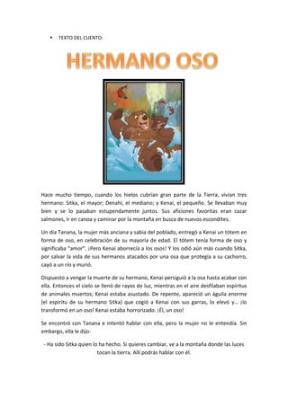 

TEXTO DEL CUENTO:

Hace mucho tiempo, cuando los hielos cubrían gran parte de la Tierra, vivían tres
hermano: Sitka, el mayor; Denahi, el mediano; y Kenai, el pequeño. Se llevaban muy
bien y se lo pasaban estupendamente juntos. Sus aficiones favoritas eran cazar
salmones, ir en canoa y caminar por la montaña en busca de nuevos escondites.
Un día Tanana, la mujer más anciana y sabia del poblado, entregó a Kenai un tótem en
forma de oso, en celebración de su mayoría de edad. El tótem tenía forma de oso y
significaba “amor”. ¡Pero Kenai aborrecía a los osos! Y los odió aún más cuando Sitka,
por salvar la vida de sus hermanos atacados por una osa que protegía a su cachorro,
cayó a un río y murió.
Dispuesto a vengar la muerte de su hermano, Kenai persiguió a la osa hasta acabar con
ella. Entonces el cielo se llenó de rayos de luz, mientras en el aire desfilaban espíritus
de animales muertos; Kenai estaba asustado. De repente, apareció un águila enorme
(el espíritu de su hermano Sitka) que cogió a Kenai con sus garras, lo elevó y… ¡lo
transformó en un oso! Kenai estaba horrorizado. ¡Él, un oso!
Se encontró con Tanana e intentó hablar con ella, pero la mujer no le entendía. Sin
embargo, ella le dijo:
- Ha sido Sitka quien lo ha hecho. Si quieres cambiar, ve a la montaña donde las luces
tocan la tierra. Allí podrás hablar con él.

 