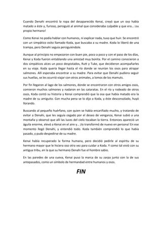 Cuando Denahi encontró la ropa del desaparecido Kenai, creyó que un oso había
matado a éste y, furioso, persiguió al animal que consideraba culpable y que era… ¡su
propio hermano!
Como Kenai no podía hablar con humanos, ni explicar nada, tuvo que huir. Se encontró
con un simpático osito llamado Koda, que buscaba a su madre. Koda lo liberó de una
trampa, pero Denahi seguía persiguiéndole.
Aunque al principio no empezaron con buen pie, poco a poco y con el paso de los días,
Kenai y Koda fueron entablando una amistad muy bonita. Por el camino conocieron a
dos simpáticos alces un poco despistados, Rutt y Tuke, que decidieron acompañarles
en su viaje. Koda quería llegar hasta el río donde se reunían los osos para atrapar
salmones. Allí esperaba encontrar a su madre. Para evitar que Denahi pudiera seguir
sus huellas, se les ocurrió viajar con otros animales, a lomos de los mamuts.
Por fin llegaron al lago de los salmones, donde se encontraron con otros amigos osos,
comieron muchos salmones y nadaron en las cataratas. En el río y rodeado de otros
osos, Koda contó su historia y Kenai comprendió que la osa que había matado era la
madre de su amiguito. Con mucha pena se lo dijo a Koda, y éste desconsolado, huyó
llorando.
Buscando al pequeño huérfano, con quien se había encariñado mucho, y tratando de
evitar a Denahi, que les seguía cegado por el deseo de venganza, Kenai subió a una
montaña y observó que allí las luces del cielo tocaban la tierra. Entonces apareció un
águila enorme, elevó a Kenai en el aire y… ¡lo transformó de nuevo en persona! En ese
momento llegó Denahi, y entendió todo. Koda también comprendió lo que había
pasado, y pudo despedirse de su madre.
Kenai había recuperado la forma humana, pero decidió pedirle al espíritu de su
hermano mayor que le hiciera oso otra vez para cuidar a Koda. Y como tal vivió con su
antigua tribu, en la que su hermano Denahi fue el hombre sabio.
En las paredes de una cueva, Kenai puso la marca de su zarpa junto con la de sus
antepasados, como un símbolo de hermandad entre humanos y osos.

FIN

 