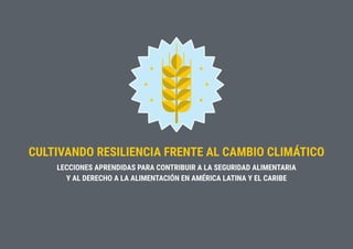 CULTIVANDO RESILIENCIA FRENTE AL CAMBIO CLIMÁTICO
LECCIONES APRENDIDAS PARA CONTRIBUIR A LA SEGURIDAD ALIMENTARIA
Y AL DERECHO A LA ALIMENTACIÓN EN AMÉRICA LATINA Y EL CARIBE
 