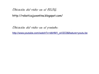 Ubicación del video en el BLOG:
http://roboticajuventina.blogspot.com/
Ubicación del video en el youtube:
http://www.youtube.com/watch?v=dbHM1_wV2C0&feature=youtu.be
 