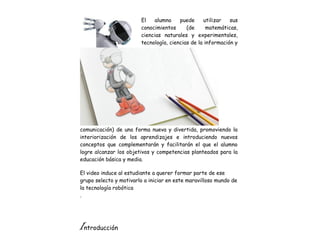 El alumno puede utilizar sus
conocimientos (de matemáticas,
ciencias naturales y experimentales,
tecnología, ciencias de la información y
comunicación) de una forma nueva y divertida, promoviendo la
interiorización de los aprendizajes e introduciendo nuevos
conceptos que complementarán y facilitarán el que el alumno
logre alcanzar los objetivos y competencias planteados para la
educación básica y media.
El video induce al estudiante a querer formar parte de ese
grupo selecto y motivarlo a iniciar en este maravilloso mundo de
la tecnología robótica
.
Introducción
 