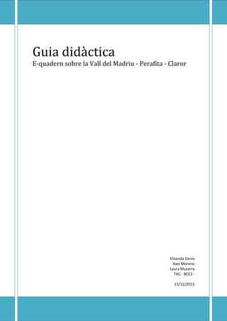 Guia didàctica
E-quadern sobre la Vall del Madriu - Perafita - Claror




                                                Elisenda Genís
                                                  Xavi Moreno
                                                Laura Musarra
                                                   TAC- BCE2 -

                                                  15/12/2011
 
