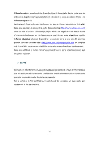 El Google earth és una eina digital de geolocalització. Aquesta ha d’estar instal·lada als
ordinadors. Es pot descarregar gratuïtament a través de la xarxa. L’accés és directe i no
fa falta enregistrar-se.
La eina web 2.0 que utilitzaran els alumnes per avocar-hi totes les activitats, és la wiki.
Cada grup es crearà la seva wiki a partir d’aquest enllaç: http://www.wikispaces.com/
amb un nom d’usuari i contrasenya propis. Alhora de registrar-se el mestre haurà
d’estar amb els alumnes per tal d’assegurar-se que li donen un ús privat i que escullin
la funció educativa (alumnes de primària i secundària) per a la seva wiki. Els alumnes
podran consultar aquesta web: http://www.xtec.cat/~msegue/wiki.htm on s’explica
què és una Wiki, per a què serveix i hi ha un tutorial on s’explica el seu funcionament.
Cada grup utilitzarà el mateix nom d’usuari i contrasenya per a totes les eines en què
s’hagin de registrar.



     ESPAI


Com ja hem dit anteriorment, aquesta Webquest es realitzarà a l’aula d’informàtica ja
que allà es disposarà d’ordinadors. En el cas que tots els alumnes disposin d’ordinadors
portàtils, es podrà treballar des de la mateixa aula.
Per la sortida a la Vall del Madriu, l’escola haurà de contractar un bus escolar per
accedir fins al lloc de l’excursió.




                                            10
 