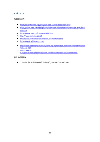 CRÈDITS

WEBGRAFIA

      http://ca.wikipedia.org/wiki/Vall_del_Madriu-Perafita-Claror
      http://www.aiae.ad/index.php?option=com_content&view=article&id=40&Ite
       mid=55
      http://www.xtec.cat/~msegue/wiki.htm
      http://www.carmebarba.cat/
      http://www.xtec.es/~jrubio/bogatell_tnp/cendrosos.pdf
      http://www.wikispaces.com/

      http://www.patrimonicultural.ad/index.php?option=com_content&view=article&id=4
       5&Itemid=109
      http://www.e-
       e.ad/portal/index.php?option=com_content&task=view&id=256&Itemid=91

BIBLIOGRAFIA

      “ El valle del Madriu Perafita Claror” , autora: Cristina Yañez




                                            15
 