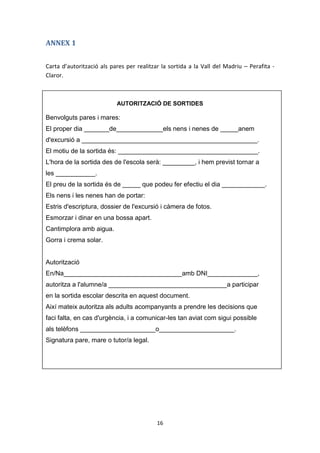 ANNEX 1


Carta d’autorització als pares per realitzar la sortida a la Vall del Madriu – Perafita -
Claror.



                           AUTORITZACIÓ DE SORTIDES

Benvolguts pares i mares:
El proper dia _______de_____________els nens i nenes de _____anem
d'excursió a _________________________________________________.
El motiu de la sortida és: _______________________________________.
L'hora de la sortida des de l'escola serà: _________, i hem previst tornar a
les ___________.
El preu de la sortida és de _____ que podeu fer efectiu el dia ____________.
Els nens i les nenes han de portar:
Estris d'escriptura, dossier de l'excursió i càmera de fotos.
Esmorzar i dinar en una bossa apart.
Cantimplora amb aigua.
Gorra i crema solar.


Autorització
En/Na_________________________________amb DNI______________,
autoritza a l'alumne/a _________________________________a participar
en la sortida escolar descrita en aquest document.
Així mateix autoritza als adults acompanyants a prendre les decisions que
faci falta, en cas d'urgència, i a comunicar-les tan aviat com sigui possible
als telèfons _____________________o_____________________.
Signatura pare, mare o tutor/a legal.




                                           16
 