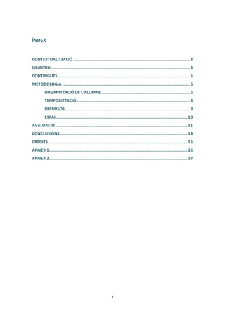 ÍNDEX


CONTEXTUALITZACIÓ ............................................................................................... 3
OBJECTIU ................................................................................................................. 4
CONTINGUTS ............................................................................................................ 5
METODOLOGIA ........................................................................................................ 6
         ORGANITZACIÓ DE L'ALUMNE ........................................................................ 6
         TEMPORITZACIÓ ............................................................................................ 8
         RECURSOS ...................................................................................................... 9
         ESPAI ........................................................................................................... 10
AVALUACIÓ ............................................................................................................ 11
CONCLUSIONS ........................................................................................................ 14
CRÈDITS ................................................................................................................. 15
ANNEX 1................................................................................................................. 16
ANNEX 2................................................................................................................. 17




                                                             2
 