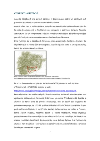 CONTEXTUALITZACIÓ

Aquesta WebQuest ens permet conèixer i desenvolupar sobre un contingut del
patrimoni d’Andorra: la Vall del Madriu-Perafita-Claror.
Aquest taller, tant el poden portar a terme les escoles del principat com les escoles de
la resta de països amb la finalitat de que coneguin el patrimoni del país. Aquesta
activitat pot ser un complement a l’estada lúdica que fan escoles de fora del principat
per tal d’enriquir els seus coneixements sobre la cultura d’Andorra.
Dins l’activitat de la WebQuest, hi ha una visita presencial a l’entorn a tractar i és
important que es realitzi com a visita prèvia. Aquest espai de visita és un espai natural;
la Vall del Madriu - Perafita - Claror.




Mapa d’Andorra amb la Vall del Madriu-Perafita-Claror senyalitzada amb vermell.
http://www.patrimonicultural.ad/index.php?option=com_content&view=article&id=122&Itemid=183


En el cas de necessitar un guia per fer la visita a la Vall, contactar amb turisme
d’Andorra, tel. +376 875702 o visitar la web:
http://www.ee.ad/portal/images/stories/turisme/senderisme_escaldes.pdf.
Fent referència a les escoles del país, dins el currículum escolar els alumnes tenen uns
continguts obligatoris de formació Andorrana. La nostra WebQuest està dirigida a
alumnes de tercer cicle de primera ensenyança. Dins el Decret del programa de
primera ensenyança, de 27-7-97 publicat al Butlletí Oficial d’Andorra, en el bloc 7 que
parla del temps històric, el punt 5 diu: Vestigis del passat que es troben a l’entorn.
Sobre aquest objectiu, nosaltres basem la nostra WebQuest. Altres objectius
procedimentals dins aquest objectiu són: elaboració d’un fris cronològic, localització en
mapes, recollida i classificació de documents, entre d’altres. Pel que fa a l’actitud, els
alumnes han de valorar i tenir cura en la conservació del patrimoni històric i artístic i
interès per conèixer els orígens.

                                                         3
 