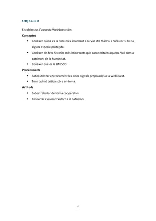 OBJECTIU

Els objectius d’aquesta WebQuest són:
Conceptes
      Conèixer quina és la flora més abundant a la Vall del Madriu i conèixer si hi ha
       alguna espècie protegida.
      Conèixer els fets històrics més importants que caracteritzen aquesta Vall com a
       patrimoni de la humanitat.
      Conèixer què és la UNESCO.
Procediments
      Saber utilitzar correctament les eines digitals proposades a la WebQuest.
      Tenir opinió crítica sobre un tema.
Actituds
      Saber treballar de forma cooperativa
      Respectar i valorar l’entorn i el patrimoni




                                             4
 