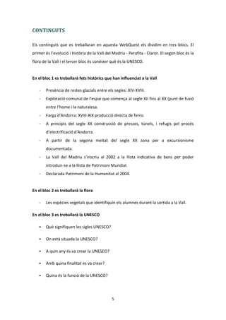 CONTINGUTS

Els continguts que es treballaran en aquesta WebQuest els dividim en tres blocs. El
primer és l’evolució i història de la Vall del Madriu - Perafita - Claror. El segon bloc és la
flora de la Vall i el tercer bloc és conèixer què és la UNESCO.


En el bloc 1 es treballarà fets històrics que han influenciat a la Vall

   -   Presència de restes glacials entre els segles: XIV-XVIII.
   -   Explotació comunal de l’espai que comença al segle XII fins al XX (punt de fusió
       entre l’home i la naturalesa.
   -   Farga d'Andorra: XVIII-XIX producció directa de ferro.
   -   A principis del segle XX construcció de presses, túnels, i refugis pel procés
       d’electrificació d'Andorra.
   -   A partir de la segona meitat del segle XX zona per a excursionisme
       documentada.
   -   La Vall del Madriu s'inscriu al 2002 a la llista indicativa de bens per poder
       introduir-se a la llista de Patrimoni Mundial.
   -   Declarada Patrimoni de la Humanitat al 2004.


En el bloc 2 es treballarà la flora

   -   Les espècies vegetals que identifiquin els alumnes durant la sortida a la Vall.

En el bloc 3 es treballarà la UNESCO

      Què signifiquen les sigles UNESCO?

      On està situada la UNESCO?

      A quin any és va crear la UNESCO?

      Amb quina finalitat es va crear?

      Quina és la funció de la UNESCO?




                                              5
 