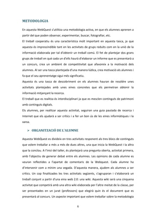 METODOLOGIA

En aquesta WebQuest s’utilitza una metodologia activa, en que els alumnes aprenen a
partir del que poden observar, experimentar, buscar, fotografiar, etc.
El treball cooperatiu és una característica molt important en aquesta tasca, ja que
aquesta és imprescindible tant en les activitats de grups reduïts com en la unió de la
informació elaborada per tal d’obtenir un treball comú. El fet de plantejar dos grans
grups de treball en què cada un d’ells haurà d’elaborar un informe que es presentarà a
un concurs, crea un ambient de competitivitat que afavoreix a la motivació dels
alumnes. Al ser una tasca plantejada d’una manera lúdica, crea motivació als alumnes i
fa que el seu aprenentatge sigui més significatiu.
Aquesta és una tasca de descobriment on els alumnes hauran de resoldre unes
activitats plantejades amb unes eines concretes que els permetran obtenir la
informació mitjançant la recerca.
El treball que es realitza és interdisciplinari ja que es mesclen continguts de patrimoni
amb continguts digitals.
Els alumnes, per realitzar aquesta activitat, seguiran una guia pautada de recerca i
Internet que els ajudarà a ser crítics i a fer un bon ús de les eines informàtiques i la
xarxa.

    ORGANITZACIÓ DE L'ALUMNE

Aquesta WebQuest es divideix en tres activitats responent als tres blocs de continguts
que volem treballar a més a més de dues altres, una que inicia la WebQuest i la altra
que la conclou. A l’inici del taller, és plantejarà una pregunta oberta, activitat primera,
amb l’objectiu de generar debat entre els alumnes. Les opinions de cada alumne es
veuran reflectides a l’apartat de comentaris de la Webquest. Cada alumne ha
d’intervenir com a mínim una vegada. D’aquesta manera, ajudem als alumnes a ser
crítics. Un cop finalitzades les tres activitats següents, s’agruparan i s’elaborarà un
treball conjunt a partir d’una eina web 2.0: una wiki. Aquesta wiki serà una cinquena
activitat que competirà amb una altra wiki elaborada per l’altre meitat de la classe, per
ser presentades en un jurat (professors) que elegirà quin és el document que es
presentarà al concurs. Un aspecte important que volem treballar sobre la metodologia


                                            6
 