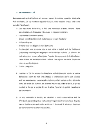  TEMPORITZACIÓ

Per poder realitzar la WebQuest, els alumnes hauran de realitzar una visita prèvia a la
Vall del Madriu. Un cop realitzada aquesta visita, es podrà treballar a l’aula amb l’eina
web 2.0 (WebQuest).
    Dos dies abans de la visita, es farà una introducció al tema. Durant 1 hora
       aproximadament. En aquesta introducció el mestre mencionarà:
   -   La presentació del taller (tema)
   -   En què consistirà el taller i els materials que hauran d’elaborar
   -   Es faran els grups
   -   Material que han de portar el dia de la visita
   -   Es plantejarà una pregunta oberta que inicia el treball amb la WebQuest
       (activitat 1), amb l’objectiu de generar debat entre els alumnes. Les opinions de
       cada alumne es veuran reflectides a l’apartat de comentaris de la WebQuest.
       Cada alumne ha d’intervenir com a mínim una vegada. El metre proposarà
       noves preguntes debatre.
   -   Dubtes i preguntes


    La visita a la Vall del Madriu-Perafita-Claror, es farà durant tot un dia. Se sortirà
       de l’escola a les 9h del matí amb autobús, es farà l’excursió per la Vall, cadascú
       amb les seves tasques encomanades, i el mestre farà incisos en llocs d’interès
       comú per a tots els alumnes. Els alumnes hauran de portar el dinar ja que es
       menjarà al lloc de la sortida. En cas de pluja s’anul·larà la sortida i s’aplaçarà
       per un altre dia.


    Un cop realitzada la sortida, es treballarà a l’aula d’informàtica amb la
       WebQuest. La sortida prèvia els haurà servit per recollir material que després
       hauran d’utilitzar per realitzar les activitats. Es destinarà 1h 30 minuts de classe
       per portar a terme les diferents activitats.




                                            8
 