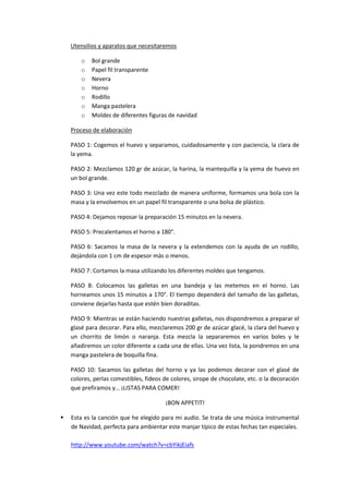 Utensilios y aparatos que necesitaremos
o
o
o
o
o
o
o

Bol grande
Papel fil transparente
Nevera
Horno
Rodillo
Manga pastelera
Moldes de diferentes figuras de navidad

Proceso de elaboración
PASO 1: Cogemos el huevo y separamos, cuidadosamente y con paciencia, la clara de
la yema.
PASO 2: Mezclamos 120 gr de azúcar, la harina, la mantequilla y la yema de huevo en
un bol grande.
PASO 3: Una vez este todo mezclado de manera uniforme, formamos una bola con la
masa y la envolvemos en un papel fil transparente o una bolsa de plástico.
PASO 4: Dejamos reposar la preparación 15 minutos en la nevera.
PASO 5: Precalentamos el horno a 180°.
PASO 6: Sacamos la masa de la nevera y la extendemos con la ayuda de un rodillo,
dejándola con 1 cm de espesor más o menos.
PASO 7: Cortamos la masa utilizando los diferentes moldes que tengamos.
PASO 8: Colocamos las galletas en una bandeja y las metemos en el horno. Las
horneamos unos 15 minutos a 170°. El tiempo dependerá del tamaño de las galletas,
conviene dejarlas hasta que estén bien doraditas.
PASO 9: Mientras se están haciendo nuestras galletas, nos dispondremos a preparar el
glasé para decorar. Para ello, mezclaremos 200 gr de azúcar glacé, la clara del huevo y
un chorrito de limón o naranja. Esta mezcla la separaremos en varios boles y le
añadiremos un color diferente a cada una de ellas. Una vez lista, la pondremos en una
manga pastelera de boquilla fina.
PASO 10: Sacamos las galletas del horno y ya las podemos decorar con el glasé de
colores, perlas comestibles, fideos de colores, sirope de chocolate, etc. o la decoración
que prefiramos y… ¡LISTAS PARA COMER!
¡BON APPETIT!


Esta es la canción que he elegido para mi audio. Se trata de una música instrumental
de Navidad, perfecta para ambientar este manjar típico de estas fechas tan especiales.
http://www.youtube.com/watch?v=cbYikjEiafs

 