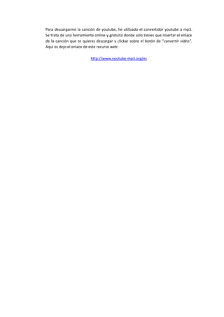 Para descargarme la canción de youtube, he utilizado el convertidor youtube a mp3.
Se trata de una herramienta online y gratuita donde solo tienes que insertar el enlace
de la canción que te quieras descargar y clickar sobre el botón de “convertir vídeo”.
Aquí os dejo el enlace de este recurso web:
http://www.youtube-mp3.org/es

 