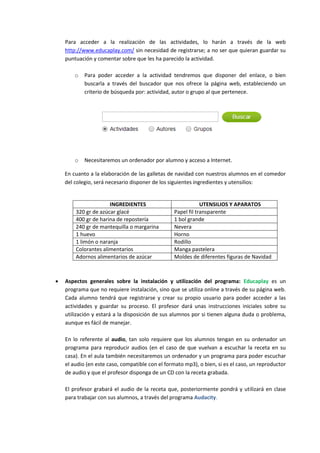 Para acceder a la realización de las actividades, lo harán a través de la web
http://www.educaplay.com/ sin necesidad de registrarse; a no ser que quieran guardar su
puntuación y comentar sobre que les ha parecido la actividad.
o

Para poder acceder a la actividad tendremos que disponer del enlace, o bien
buscarla a través del buscador que nos ofrece la página web, estableciendo un
criterio de búsqueda por: actividad, autor o grupo al que pertenece.

o

Necesitaremos un ordenador por alumno y acceso a Internet.

En cuanto a la elaboración de las galletas de navidad con nuestros alumnos en el comedor
del colegio, será necesario disponer de los siguientes ingredientes y utensilios:

INGREDIENTES
320 gr de azúcar glacé
400 gr de harina de repostería
240 gr de mantequilla o margarina
1 huevo
1 limón o naranja
Colorantes alimentarios
Adornos alimentarios de azúcar



UTENSILIOS Y APARATOS
Papel fil transparente
1 bol grande
Nevera
Horno
Rodillo
Manga pastelera
Moldes de diferentes figuras de Navidad

Aspectos generales sobre la instalación y utilización del programa: Educaplay es un
programa que no requiere instalación, sino que se utiliza online a través de su página web.
Cada alumno tendrá que registrarse y crear su propio usuario para poder acceder a las
actividades y guardar su proceso. El profesor dará unas instrucciones iniciales sobre su
utilización y estará a la disposición de sus alumnos por si tienen alguna duda o problema,
aunque es fácil de manejar.
En lo referente al audio, tan solo requiere que los alumnos tengan en su ordenador un
programa para reproducir audios (en el caso de que vuelvan a escuchar la receta en su
casa). En el aula también necesitaremos un ordenador y un programa para poder escuchar
el audio (en este caso, compatible con el formato mp3), o bien, si es el caso, un reproductor
de audio y que el profesor disponga de un CD con la receta grabada.
El profesor grabará el audio de la receta que, posteriormente pondrá y utilizará en clase
para trabajar con sus alumnos, a través del programa Audacity.

 