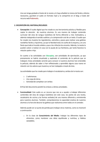Una vez tenga grabado el texto de la receta y le haya añadido la música de fondo y efectos
necesarios, guardará el audio en formato mp3 y la compartirá en el blog a través del
recurso web Podomatic.

2. DESCRIPCIÓN DEL MATERIAL/RECURSOS


Concepción: El audio digital que he creado es una herramienta práctica y flexible para
captar la atención de nuestros alumnos. Es una manera de trabajar contenido
curricular del área de Lengua Castellana de forma diferente y más motivadora, y
además trabajando el sentido auditivo y la comprensión oral de un texto. El audio que
he creado nos muestra los ingredientes, utensilios y pasos para realizar unas galletas
navideñas fáciles y riquísimas, ya que la Navidad está a la vuelta de la esquina, y es una
fiesta que todo el mundo celebra y que a los niños/as les encanta. Además, la receta la
pueden volver a realizar en casa con la ayuda de sus familiares, por tanto favorece la
relación padre e hijo.
En cuanto a las actividades con Educaplay, son actividades de ejercitación, ya que
previamente se habría visualizado y explicado el contenido de la película que se
trabajará. Estas actividades servirán para conocer si nuestros alumnos han entendido
la película; además de saber si han reflexionado y aprendido alguna cosa nueva en
relación con los valores que muestra y se han trabajado a través de ésta.
Las actividades que he creado para trabajar el vocabulario y verbos de la receta son:
o
o
o

2 adivinanzas
Una sopa de letras
Actividad de completar con verbos

Al final del documento pondré los enlaces a dichas actividades.


Funcionalidad: Este audio es un recurso que nos va a ayudar a trabajar diferentes
contenidos del área de Lengua Castellana (en este caso, las partes de una receta,
vocabulario de cocina y las formas verbales) de una manera diferente y entretenida
para nuestros alumnos. También, comprobaremos la capacidad creativa de nuestros
alumnos a la hora de decorar las galletas que realicemos entre todos en el comedor.
Además puede ser un punto de partida para trabajar otras materias, como os mostraré
a continuación:
o

En la clase de Conocimiento del Medio: trabajar los diferentes tipos de
alimentos, como mantener una dieta equilibrada y nutritiva, y hábitos
saludables.

 