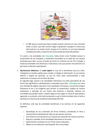 o

En TIC: pasar la receta que hayan creado nuestros alumnos en casa a formato
audio, es decir, que ellos mismos hagan la grabación y pongan la música que
ellos quieran a su propia receta. Aunque en mi opinión, es una tarea bastante
compleja para ellos y requeriría de mucha ayuda por parte del profesor.

En cuanto a las actividades con Educaplay, todas tienen como finalidad evaluar la
comprensión de los conceptos y contenidos escuchados en el audio de una manera
motivante para ellos, ya que el hecho de entrar en contacto con las TIC y trabajar a
través de actividades más dinámicas e interactivas, hace que presten más atención a lo
que hacen y disfruten aprendiendo.


Aportaciones didácticas: El audio digital es muy útil y beneficioso para los niños.
Trabajamos el sentido auditivo para acceder y trabajar la información. Es una manera
distinta y original de aprender, ya que los niños están acostumbrados a estar
solamente en contacto con los libros de texto.
En segundo lugar, gracias a las actividades interactivas, los niños aprenderán de una
forma más significativa, individualizada y motivadora para ellos. Educaplay, así como
otra infinidad de páginas web para crear actividades interactivas, nos permite integrar
fácilmente la voz y las imágenes para facilitar la comprensión, trabajar de manera
audiovisual, y aprender de una forma más dinámica y divertida. Además son
actividades que pueden volver a repetir luego en casa según su ritmo de aprendizaje y
siguiendo su evolución; este hecho propiciará a que la familia también esté al tanto y
participe en el proceso de enseñanza-aprendizaje del niño.
En definitiva, este tipo de actividades beneficiará a los alumnos en los siguientes
aspectos:
o
o
o
o
o

Aprendizaje de los contenidos de forma dinámica, atendiendo al ritmo y
características individuales de cada uno de nuestros alumnos.
Una mejora en el entusiasmo y en el gusto por aprender de nuestros alumnos.
Riqueza y variedad de las actividades educativas en las aulas.
Aproximación y contacto con las TIC de manera educativa.
Mejora en las relaciones y participación de la comunidad.

 