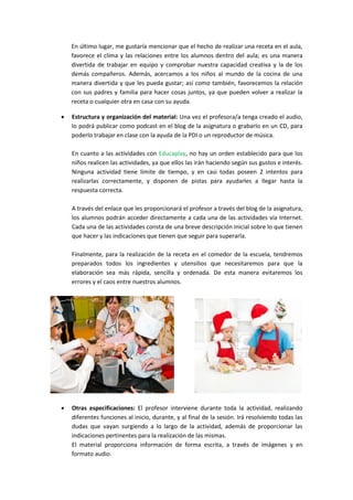 En último lugar, me gustaría mencionar que el hecho de realizar una receta en el aula,
favorece el clima y las relaciones entre los alumnos dentro del aula; es una manera
divertida de trabajar en equipo y comprobar nuestra capacidad creativa y la de los
demás compañeros. Además, acercamos a los niños al mundo de la cocina de una
manera divertida y que les pueda gustar; así como también, favorecemos la relación
con sus padres y familia para hacer cosas juntos, ya que pueden volver a realizar la
receta o cualquier otra en casa con su ayuda.


Estructura y organización del material: Una vez el profesora/a tenga creado el audio,
lo podrá publicar como podcast en el blog de la asignatura o grabarlo en un CD, para
poderlo trabajar en clase con la ayuda de la PDI o un reproductor de música.
En cuanto a las actividades con Educaplay, no hay un orden establecido para que los
niños realicen las actividades, ya que ellos las irán haciendo según sus gustos e interés.
Ninguna actividad tiene límite de tiempo, y en casi todas poseen 2 intentos para
realizarlas correctamente, y disponen de pistas para ayudarles a llegar hasta la
respuesta correcta.
A través del enlace que les proporcionará el profesor a través del blog de la asignatura,
los alumnos podrán acceder directamente a cada una de las actividades vía Internet.
Cada una de las actividades consta de una breve descripción inicial sobre lo que tienen
que hacer y las indicaciones que tienen que seguir para superarla.
Finalmente, para la realización de la receta en el comedor de la escuela, tendremos
preparados todos los ingredientes y utensilios que necesitaremos para que la
elaboración sea más rápida, sencilla y ordenada. De esta manera evitaremos los
errores y el caos entre nuestros alumnos.



Otras especificaciones: El profesor interviene durante toda la actividad, realizando
diferentes funciones al inicio, durante, y al final de la sesión. Irá resolviendo todas las
dudas que vayan surgiendo a lo largo de la actividad, además de proporcionar las
indicaciones pertinentes para la realización de las mismas.
El material proporciona información de forma escrita, a través de imágenes y en
formato audio.

 