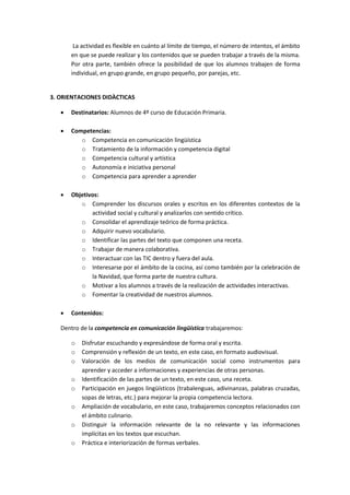 La actividad es flexible en cuánto al límite de tiempo, el número de intentos, el ámbito
en que se puede realizar y los contenidos que se pueden trabajar a través de la misma.
Por otra parte, también ofrece la posibilidad de que los alumnos trabajen de forma
individual, en grupo grande, en grupo pequeño, por parejas, etc.

3. ORIENTACIONES DIDÀCTICAS


Destinatarios: Alumnos de 4º curso de Educación Primaria.



Competencias:
o Competencia en comunicación lingüística
o Tratamiento de la información y competencia digital
o Competencia cultural y artística
o Autonomía e iniciativa personal
o Competencia para aprender a aprender



Objetivos:
o Comprender los discursos orales y escritos en los diferentes contextos de la
actividad social y cultural y analizarlos con sentido crítico.
o Consolidar el aprendizaje teórico de forma práctica.
o Adquirir nuevo vocabulario.
o Identificar las partes del texto que componen una receta.
o Trabajar de manera colaborativa.
o Interactuar con las TIC dentro y fuera del aula.
o Interesarse por el ámbito de la cocina, así como también por la celebración de
la Navidad, que forma parte de nuestra cultura.
o Motivar a los alumnos a través de la realización de actividades interactivas.
o Fomentar la creatividad de nuestros alumnos.



Contenidos:

Dentro de la competencia en comunicación lingüística trabajaremos:
o
o
o
o
o
o
o
o

Disfrutar escuchando y expresándose de forma oral y escrita.
Comprensión y reflexión de un texto, en este caso, en formato audiovisual.
Valoración de los medios de comunicación social como instrumentos para
aprender y acceder a informaciones y experiencias de otras personas.
Identificación de las partes de un texto, en este caso, una receta.
Participación en juegos lingüísticos (trabalenguas, adivinanzas, palabras cruzadas,
sopas de letras, etc.) para mejorar la propia competencia lectora.
Ampliación de vocabulario, en este caso, trabajaremos conceptos relacionados con
el ámbito culinario.
Distinguir la información relevante de la no relevante y las informaciones
implícitas en los textos que escuchan.
Práctica e interiorización de formas verbales.

 