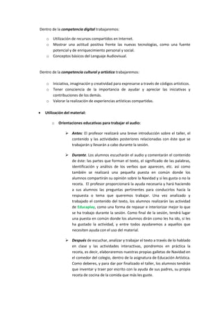 Dentro de la competencia digital trabajaremos:
o
o
o

Utilización de recursos compartidos en Internet.
Mostrar una actitud positiva frente las nuevas tecnologías, como una fuente
potencial y de enriquecimiento personal y social.
Conceptos básicos del Lenguaje Audiovisual.

Dentro de la competencia cultural y artística trabajaremos:
o
o
o


Iniciativa, imaginación y creatividad para expresarse a través de códigos artísticos.
Tener consciencia de la importancia de ayudar y apreciar las iniciativas y
contribuciones de los demás.
Valorar la realización de experiencias artísticas compartidas.

Utilización del material:
o

Orientaciones educativas para trabajar el audio:
 Antes: El profesor realizará una breve introducción sobre el taller, el
contenido y las actividades posteriores relacionadas con éste que se
trabajarán y llevarán a cabo durante la sesión.
 Durante. Los alumnos escucharán el audio y comentarán el contenido
de éste: las partes que forman el texto, el significado de las palabras,
identificación y análisis de los verbos que aparecen, etc. así como
también se realizará una pequeña puesta en común donde los
alumnos compartirán su opinión sobre la Navidad y si les gusta o no la
receta. El profesor proporcionará la ayuda necesaria y hará haciendo
a sus alumnos las preguntas pertinentes para conducirlos hacía la
respuesta o tema que queremos trabajar. Una vez analizado y
trabajado el contenido del texto, los alumnos realizarán las actividad
de Educaplay, como una forma de repasar e interiorizar mejor lo que
se ha trabajo durante la sesión. Como final de la sesión, tendrá lugar
una puesta en común donde los alumnos dirán como les ha ido, si les
ha gustado la actividad, y entre todos ayudaremos a aquellos que
necesiten ayuda con el uso del material.
 Después de escuchar, analizar y trabajar el texto a través de lo hablado
en clase y las actividades interactivas, pondremos en práctica la
receta, es decir, elaboraremos nuestras propias galletas de Navidad en
el comedor del colegio, dentro de la asignatura de Educación Artística.
Como deberes, y para dar por finalizado el taller, los alumnos tendrán
que inventar y traer por escrito con la ayuda de sus padres, su propia
receta de cocina de la comida que más les guste.

 