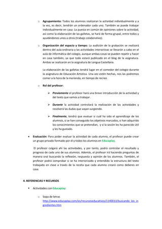 o

Agrupamiento: Todos los alumnos realizaran la actividad individualmente y a
la vez, es decir, tendrán un ordenador cada uno. También se puede trabajar
individualmente en casa. La puesta en común de opiniones sobre la actividad,
así como la elaboración de las galletas, se hará de forma grupal, entre todos y
ayudándonos unos a otros (trabajo colaborativo).

o

Organización del espacio y tiempo: La audición de la grabación se realizará
dentro del aula ordinaria y las actividades interactivas se llevarán a cabo en el
aula de informática del colegio, aunque ambas cosas se pueden repetir y hacer
en casa también, ya que todo estará publicado en el blog de la asignatura.
Ambas se realizarán en la asignatura de Lengua Castellana.
La elaboración de las galletas tendrá lugar en el comedor del colegio durante
la asignatura de Educación Artística. Una vez estén hechas, nos las podremos
comer a la hora de la merienda, en tiempo de recreo.

o

Rol del profesor:
 Previamente el profesor hará una breve introducción de la actividad y
del texto que vamos a trabajar.
 Durante la actividad controlará la realización de las actividades y
resolverá las dudas que vayan surgiendo.
 Finalmente, tendrá que evaluar si cuál ha sido el aprendizaje de los
alumnos, si se han conseguido los objetivos marcados, si han adquirido
los conocimientos que se pretendían, y si la sesión les ha parecido útil
y les ha gustado.



Evaluación: Para poder evaluar la actividad de cada alumno, el profesor puede crear
un grupo privado formado por él y todos los alumnos en Educaplay.
El profesor colgará ahí las actividades, y por tanto, podrá controlar el resultado y
progreso de cada uno de sus alumnos. Además, el profesor irá haciendo preguntas de
manera oral buscando la reflexión, respuesta y opinión de los alumnos. También, el
profesor podrá comprobar si se ha interiorizado y entendido la estructura del texto
trabajado en clase a través de la receta que cada alumno creará como deberes en
casa.

4. REFERENCIAS Y RECURSOS


Actividades con Educaplay:
o

Sopa de letras
http://www.educaplay.com/es/recursoseducativos/1140013/buscando_los_in
gredientes.htm

 
