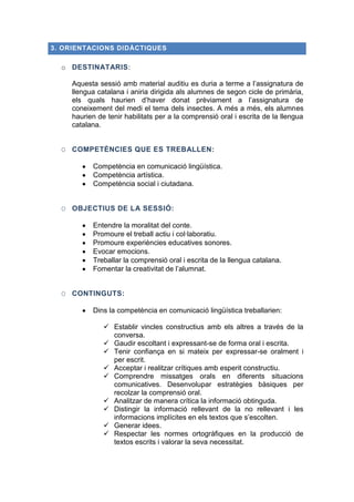 3. ORIENTACIONS DIDÀCTIQUES

o DESTINATARIS:
Aquesta sessió amb material auditiu es duria a terme a l’assignatura de
llengua catalana i aniria dirigida als alumnes de segon cicle de primària,
els quals haurien d’haver donat prèviament a l’assignatura de
coneixement del medi el tema dels insectes. A més a més, els alumnes
haurien de tenir habilitats per a la comprensió oral i escrita de la llengua
catalana.
O COMPETÈNCIES QUE ES TREBALLEN:
Competència en comunicació lingüística.
Competència artística.
Competència social i ciutadana.
O OBJECTIUS DE LA SESSIÓ:
Entendre la moralitat del conte.
Promoure el treball actiu i col·laboratiu.
Promoure experiències educatives sonores.
Evocar emocions.
Treballar la comprensió oral i escrita de la llengua catalana.
Fomentar la creativitat de l’alumnat.
O CONTINGUTS:
Dins la competència en comunicació lingüística treballarien:
 Establir vincles constructius amb els altres a través de la
conversa.
 Gaudir escoltant i expressant-se de forma oral i escrita.
 Tenir confiança en si mateix per expressar-se oralment i
per escrit.
 Acceptar i realitzar crítiques amb esperit constructiu.
 Comprendre missatges orals en diferents situacions
comunicatives. Desenvolupar estratègies bàsiques per
recolzar la comprensió oral.
 Analitzar de manera crítica la informació obtinguda.
 Distingir la informació rellevant de la no rellevant i les
informacions implícites en els textos que s’escolten.
 Generar idees.
 Respectar les normes ortogràfiques en la producció de
textos escrits i valorar la seva necessitat.

 