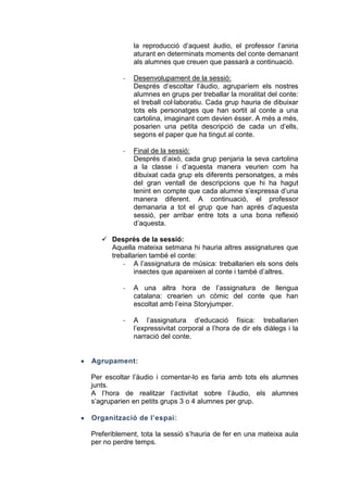 la reproducció d’aquest àudio, el professor l’aniria
aturant en determinats moments del conte demanant
als alumnes que creuen que passarà a continuació.
-

Desenvolupament de la sessió:
Després d’escoltar l’àudio, agruparíem els nostres
alumnes en grups per treballar la moralitat del conte:
el treball col·laboratiu. Cada grup hauria de dibuixar
tots els personatges que han sortit al conte a una
cartolina, imaginant com devien ésser. A més a més,
posarien una petita descripció de cada un d’ells,
segons el paper que ha tingut al conte.

-

Final de la sessió:
Després d’això, cada grup penjaria la seva cartolina
a la classe i d’aquesta manera veurien com ha
dibuixat cada grup els diferents personatges, a més
del gran ventall de descripcions que hi ha hagut
tenint en compte que cada alumne s’expressa d’una
manera diferent. A continuació, el professor
demanaria a tot el grup que han aprés d’aquesta
sessió, per arribar entre tots a una bona reflexió
d’aquesta.

 Després de la sessió:
Aquella mateixa setmana hi hauria altres assignatures que
treballarien també el conte:
- A l’assignatura de música: treballarien els sons dels
insectes que apareixen al conte i també d’altres.
-

A una altra hora de l’assignatura de llengua
catalana: crearien un còmic del conte que han
escoltat amb l’eina Storyjumper.

-

A l’assignatura d’educació física: treballarien
l’expressivitat corporal a l’hora de dir els diàlegs i la
narració del conte.

Agrupament:
Per escoltar l’àudio i comentar-lo es faria amb tots els alumnes
junts.
A l’hora de realitzar l’activitat sobre l’àudio, els alumnes
s’agruparien en petits grups 3 o 4 alumnes per grup.
Organització de l’espai:
Preferiblement, tota la sessió s’hauria de fer en una mateixa aula
per no perdre temps.

 