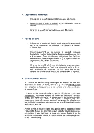 Organització del temps:
-

Principi de la sessió: aproximadament, uns 20 minuts.

-

Desenvolupament de la sessió: aproximadament, uns 30
minuts.

-

Final de la sessió: aproximadament, uns 10 minuts.

Rol del docent:
-

Principi de la sessió: el docent aniria aturant la reproducció
de l’àudio i demanant als alumnes què creuen que passarà
a continuació.

-

Desenvolupament de la sessió: el docent explicaria
l’activitat a realitzar i dividiria la classe en petits grups de 3
o 4 persones. Quan els alumnes estiguessin fent l’activitat,
el docent es passejaria pels diferents grups per si els hi surt
alguna dificultat, tenen dubtes, etc.

-

Final de la sessió: el docent ajudaria als seus alumnes a
penjar les cartolines a l’aula. A continuació, seria el docent
qui demanaria als alumnes que han aprés en aquesta
sessió, per arribar entre tots a una bona reflexió d’aquesta.

Altres usos del recurs:
A l’activitat de dibuixar els personatges del conte i fer una breu
descripció de cada un d’ells, també es podria fer individualment
però si es fes així segurament ja no bastaria una sola sessió, sinó
al manco dues.
Un altre ús del material seria incorporar l’àudio del conte a un
PowerPoint, d’aquesta manera no només es treballaria l’aspecte
auditiu sinó també el visual. A continuació d’aquest PowerPoint,
trobem que seria el moment adequat per presentar als alumnes
les activitats interactives que vàrem crear amb Educaplay i que les
realitzessin a l’aula.
A més a més, si l’àudio digital està penjat com a podcasta l’espai
PodOmatic, fa que els alumnes puguin escoltar aquest àudio quan
ells vulguin i, per exemple, a casa ells puguin tornar a fer les
activitats interactives, ja que aquestes també es troben penjades a
la web d’Educaplay.

 