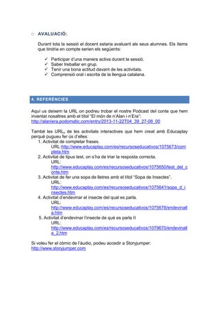 O AVALUACIÓ:
Durant tota la sessió el docent estaria avaluant als seus alumnes. Els ítems
que tindria en compte serien els següents:





Participar d’una manera activa durant la sessió.
Saber treballar en grup.
Tenir una bona actitud davant de les activitats.
Comprensió oral i escrita de la llengua catalana.

4. REFERÈNCIES

Aquí us deixem la URL on podreu trobar el nostre Podcast del conte que hem
inventat nosaltres amb el títol “El món de n’Alan i n’Era”:
http://alaniera.podomatic.com/entry/2013-11-22T04_39_27-08_00
També les URLs de les activitats interactives que hem creat amb Educaplay
perquè pugueu fer ús d’elles:
1. Activitat de completar frases.
URL:http://www.educaplay.com/es/recursoseducativos/1075673/com
pleta.htm
2. Activitat de tipus test, on s’ha de triar la resposta correcta.
URL:
http://www.educaplay.com/es/recursoseducativos/1075650/test_del_c
onte.htm
3. Activitat de fer una sopa de lletres amb el títol “Sopa de Insectes”.
URL:
http://www.educaplay.com/es/recursoseducativos/1075641/sopa_d_i
nsectes.htm
4. Activitat d’endevinar el insecte del qual es parla.
URL:
http://www.educaplay.com/es/recursoseducativos/1075678/endevinall
a.htm
5. Activitat d’endevinar l’insecte de què es parla II
URL:
http://www.educaplay.com/es/recursoseducativos/1079670/endevinall
a_2.htm
Si voleu fer el còmic de l’àudio, podeu accedir a Storyjumper:
http://www.storyjumper.com

 