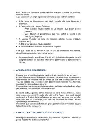 Amb l’àudio que hem creat poden treballar una gran quantitat de matèries,
com ara veureu.
Aquí us deixem un ampli repertori d’activitats que es podrien realitzar:







A la classe de Coneixement del Medi: treballar els tipus d’insectes i
exemples.
A l’assignatura de Llengua Catalana:
- Anar escoltant l’àudio mentre es va aturant i que diguin el que
passarà.
- Que dibuixin el personatges que van sortint a l’àudio i els
descriguin (en grup).
A Música: treballar els sons del insectes (abella, mosca, mosquit,
libèl·lula, etc.).
A TIC: crear còmic de l’àudio escoltat
A Educació Física: treballar expressivitat corporal.

Com que l’àudio de “El món de n’Alan i n’Era” és un material molt flexible,
altres idees que podríem fer a classe serien:


o A

Incorporar l’àudio a un Power Point i, així, treballarien l’aspecte visual i
després realitzar les activitats interactives per treballar la comprensió de
l’àudio.

TACI N

DID CTIQUES:

Pensem que, aquest àudio digital, serà molt útil i beneficiós per als nins.
És una manera distinta i original d’aprendre. Els nins estan acostumats a
estar només en contacte amb els llibres de text amb la introducció de les
TIC, les classes es poden reinventar, podem crear materials més flexibles,
interessants i adequats per als nins.
En aquest cas, proposar activitats que siguin auditives estimula el seu afany
per aprendre i es diverteixen, al mateix temps.
El nostre àudio, a part de ser un material útil per a moltes matèries, és un
recurs que ens permet treballar els valors dins l’aula. Hem creat aquest
conte amb la finalitat de fer reflexionar als alumnes i fer veure que treballar
dins l’aula tots els companys junts, millorarà l’ambient de classe i el seu
aprenentatge serà enorme.
Intentarem que facin les activitats en grups per fomentar el treball en equip i
la tolerància entre companys.
o ESTRUCTURA I ORGANIT ACIÓ DEL

ATE IAL:

Una vegada el mestre té creat l’àudio, el publicarà a un podcast i després ja
podrà treballar-ho a classe amb la PDI.

 