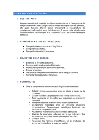 3. ORIENTACIONS DIDÀCTIQUES

o DESTINATARIS:
Aquesta sessió amb material auditiu es duria a terme a l’assignatura de
llengua catalana i aniria dirigida als alumnes de segon cicle de primària,
els quals haurien d’haver donat prèviament a l’assignatura de
coneixement del medi el tema dels insectes. A més a més, els alumnes
haurien de tenir habilitats per a la comprensió oral i escrita de la llengua
catalana.
O COMPETÈNCIES QUE ES TREBALLEN:




Competència en comunicació lingüística.
Competència artística.
Competència social i ciutadana.

O OBJECTIUS DE LA SESSIÓ:







Entendre la moralitat del conte.
Promoure el treball actiu i col·laboratiu.
Promoure experiències educatives sonores.
Evocar emocions.
Treballar la comprensió oral i escrita de la llengua catalana.
Fomentar la creativitat de l’alumnat.

O CONTINGUTS:


Dins la competència en comunicació lingüística treballarien:
 Establir vincles constructius amb els altres a través de la
conversa.
 Gaudir escoltant i expressant-se de forma oral i escrita.
 Tenir confiança en si mateix per expressar-se oralment i
per escrit.
 Acceptar i realitzar crítiques amb esperit constructiu.
 Comprendre missatges orals en diferents situacions
comunicatives. Desenvolupar estratègies bàsiques per
recolzar la comprensió oral.
 Analitzar de manera crítica la informació obtinguda.
 Distingir la informació rellevant de la no rellevant i les
informacions implícites en els textos que s’escolten.
 Generar idees.
 Respectar les normes ortogràfiques en la producció de
textos escrits i valorar la seva necessitat.

 