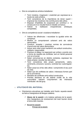 

Dins la competència artística treballarien:
 Tenir iniciativa, imaginació i creativitat per expressar-se a
través de codis artístics.
 Tenir consciència de la importància de donar suport i
d’apreciar les iniciatives i les contribucions dels altres.
 Disposar d’habilitats de cooperació per contribuir a la
consecució d’un resultat final en treballs col·lectius.
 Valorar
la
realització
d’experiències
artístiques
compartides.



Dins la competència social i ciutadana treballarien:
 Valorar les diferències i reconèixer la igualtat entre els
companys.
 Mostrar un comportament coherent amb els valors
democràtics.
 Construir, acceptar i practicar normes de convivència
d’acord amb els valors democràtics.
 Actuar amb criteri propi mantenint una actitud constructiva,
solidaria i responsable.
 Practicar el diàleg i la negociació per arribar a acords com
a forma de resoldre els conflictes, tant en l’àmbit personal
com en el social.
 Saber comunicar-se en distints contextos, expressar les
idees pròpies i escoltar les dels altres.
 Tenir consciència dels propis pensaments, valors,
sentiments, emocions i accions, controlar-los i autorregularlos.
 Saber posar-se al lloc dels altres i comprendre el seu punt
de vista.
 Saber que els conflictes de valors i interessos formen part
de la convivència
 Resoldre els conflictes amb actitud constructiva.
 Prendre decisions en els distints nivells de la vida
comunitària valorant conjuntament els interessos
individuals i els del grup.

o UTILITZACIÓ DEL MATERIAL:


Orientacions educatives per treballar amb l’àudio: aquesta sessió
es faria a l’assignatura de llengua catalana.
 Abans de la sessió: a la mateixa setmana de la sessió,
dins l’assignatura de coneixement del medi haurien donat
el tema dels insectes.
 Durant la sessió:
- Principi de la sessió:

 