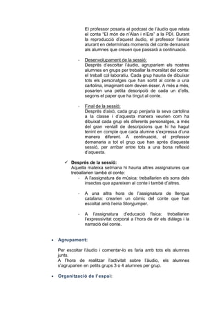 El professor posaria el podcast de l’àudio que relata
el conte “El món de n’Alan i n’Era” a la PDI. Durant
la reproducció d’aquest àudio, el professor l’aniria
aturant en determinats moments del conte demanant
als alumnes que creuen que passarà a continuació.
-

Desenvolupament de la sessió:
Després d’escoltar l’àudio, agruparíem els nostres
alumnes en grups per treballar la moralitat del conte:
el treball col·laboratiu. Cada grup hauria de dibuixar
tots els personatges que han sortit al conte a una
cartolina, imaginant com devien ésser. A més a més,
posarien una petita descripció de cada un d’ells,
segons el paper que ha tingut al conte.

-

Final de la sessió:
Després d’això, cada grup penjaria la seva cartolina
a la classe i d’aquesta manera veurien com ha
dibuixat cada grup els diferents personatges, a més
del gran ventall de descripcions que hi ha hagut
tenint en compte que cada alumne s’expressa d’una
manera diferent. A continuació, el professor
demanaria a tot el grup que han aprés d’aquesta
sessió, per arribar entre tots a una bona reflexió
d’aquesta.

 Després de la sessió:
Aquella mateixa setmana hi hauria altres assignatures que
treballarien també el conte:
- A l’assignatura de música: treballarien els sons dels
insectes que apareixen al conte i també d’altres.
-

-



A una altra hora de l’assignatura de llengua
catalana: crearien un còmic del conte que han
escoltat amb l’eina Storyjumper.
A l’assignatura d’educació física: treballarien
l’expressivitat corporal a l’hora de dir els diàlegs i la
narració del conte.

Agrupament:
Per escoltar l’àudio i comentar-lo es faria amb tots els alumnes
junts.
A l’hora de realitzar l’activitat sobre l’àudio, els alumnes
s’agruparien en petits grups 3 o 4 alumnes per grup.



Organització de l’espai:

 