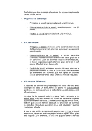 Preferiblement, tota la sessió s’hauria de fer en una mateixa aula
per no perdre temps.


Organització del temps:
-

Desenvolupament de la sessió: aproximadament, uns 30
minuts.

-



Principi de la sessió: aproximadament, uns 20 minuts.

Final de la sessió: aproximadament, uns 10 minuts.

Rol del docent:
-

-

Desenvolupament de la sessió: el docent explicaria
l’activitat a realitzar i dividiria la classe en petits grups de 3
o 4 persones. Quan els alumnes estiguessin fent l’activitat,
el docent es passejaria pels diferents grups per si els hi surt
alguna dificultat, tenen dubtes, etc.

-



Principi de la sessió: el docent aniria aturant la reproducció
de l’àudio i demanant als alumnes què creuen que passarà
a continuació.

Final de la sessió: el docent ajudaria als seus alumnes a
penjar les cartolines a l’aula. A continuació, seria el docent
qui demanaria als alumnes que han aprés en aquesta
sessió, per arribar entre tots a una bona reflexió d’aquesta.

Altres usos del recurs:
A l’activitat de dibuixar els personatges del conte i fer una breu
descripció de cada un d’ells, també es podria fer individualment
però si es fes així segurament ja no bastaria una sola sessió, sinó
al manco dues.
Un altre ús del material seria incorporar l’àudio del conte a un
Power Point, d’aquesta manera no només es treballaria l’aspecte
auditiu sinó també el visual. A continuació d’aquest Power Point,
trobem que seria el moment adequat per presentar als alumnes
les activitats interactives que vàrem crear amb Educaplay i que les
realitzessin a l’aula.
A més a més, si l’àudio digital està penjat com a podcast a l’espai
PodOmatic, fa que els alumnes puguin escoltar aquest àudio quan
ells vulguin i, per exemple, a casa ells puguin tornar a fer les

 