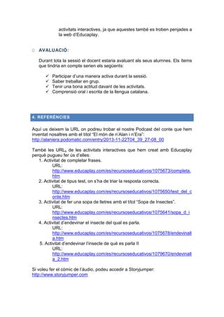 activitats interactives, ja que aquestes també es troben penjades a
la web d’Educaplay.
O AVALUACIÓ:
Durant tota la sessió el docent estaria avaluant als seus alumnes. Els ítems
que tindria en compte serien els següents:





Participar d’una manera activa durant la sessió.
Saber treballar en grup.
Tenir una bona actitud davant de les activitats.
Comprensió oral i escrita de la llengua catalana.

4. REFERÈNCIES

Aquí us deixem la URL on podreu trobar el nostre Podcast del conte que hem
inventat nosaltres amb el títol “El món de n’Alan i n’Era”:
http://alaniera.podomatic.com/entry/2013-11-22T04_39_27-08_00
També les URLs de les activitats interactives que hem creat amb Educaplay
perquè pugueu fer ús d’elles:
1. Activitat de completar frases.
URL:
http://www.educaplay.com/es/recursoseducativos/1075673/completa.
htm
2. Activitat de tipus test, on s’ha de triar la resposta correcta.
URL:
http://www.educaplay.com/es/recursoseducativos/1075650/test_del_c
onte.htm
3. Activitat de fer una sopa de lletres amb el títol “Sopa de Insectes”.
URL:
http://www.educaplay.com/es/recursoseducativos/1075641/sopa_d_i
nsectes.htm
4. Activitat d’endevinar el insecte del qual es parla.
URL:
http://www.educaplay.com/es/recursoseducativos/1075678/endevinall
a.htm
5. Activitat d’endevinar l’insecte de què es parla II
URL:
http://www.educaplay.com/es/recursoseducativos/1079670/endevinall
a_2.htm
Si voleu fer el còmic de l’àudio, podeu accedir a Storyjumper:
http://www.storyjumper.com

 
