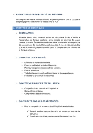 o ESTRUCTURA I ORGANITZACIÓ DEL MATERIAL:
Una vegada el mestre té creat l’àudio, el podria publicar com a podcast i
després ja podria treballar-ho a classe amb la PDI.
3. ORIENTACIONS DIDÀCTIQUES

o DESTINATARIS:
Aquesta sessió amb material auditiu es recomana dur-lo a terme a
l’assignatura de llengua catalana i aniria dirigida als alumnes de segon
cicle de primària. És aconsellable haver donat prèviament a l’assignatura
de coneixement del medi el tema dels insectes. A més a més, convindria
que els alumnes tinguessin habilitats per a la comprensió oral i escrita de
la llengua catalana.

O OBJECTIUS DE LA SESSIÓ:







Entendre la moralitat del conte.
Promoure el treball actiu i col·laboratiu.
Promoure experiències educatives sonores.
Evocar emocions.
Treballar la comprensió oral i escrita de la llengua catalana.
Fomentar la creativitat de l’alumnat.

O COMPETÈNCIES QUE ES TREBALLARIEN:




Competència en comunicació lingüística.
Competència artística.
Competència social i ciutadana.

O CONTINGUTS DINS LES COMPETÈNCIES:


Dins la competència en comunicació lingüística treballarien:
 Establir vincles constructius amb els altres a través de la
conversa.
 Gaudir escoltant i expressant-se de forma oral i escrita.

 