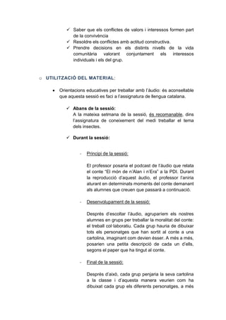  Saber que els conflictes de valors i interessos formen part
de la convivència
 Resoldre els conflictes amb actitud constructiva.
 Prendre decisions en els distints nivells de la vida
comunitària valorant conjuntament els interessos
individuals i els del grup.

o UTILITZACIÓ DEL MATERIAL:


Orientacions educatives per treballar amb l’àudio: és aconsellable
que aquesta sessió es faci a l’assignatura de llengua catalana.
 Abans de la sessió:
A la mateixa setmana de la sessió, és recomanable, dins
l’assignatura de coneixement del medi treballar el tema
dels insectes.
 Durant la sessió:

-

Principi de la sessió:
El professor posaria el podcast de l’àudio que relata
el conte “El món de n’Alan i n’Era” a la PDI. Durant
la reproducció d’aquest àudio, el professor l’aniria
aturant en determinats moments del conte demanant
als alumnes que creuen que passarà a continuació.

-

Desenvolupament de la sessió:
Després d’escoltar l’àudio, agruparíem els nostres
alumnes en grups per treballar la moralitat del conte:
el treball col·laboratiu. Cada grup hauria de dibuixar
tots els personatges que han sortit al conte a una
cartolina, imaginant com devien ésser. A més a més,
posarien una petita descripció de cada un d’ells,
segons el paper que ha tingut al conte.

-

Final de la sessió:
Després d’això, cada grup penjaria la seva cartolina
a la classe i d’aquesta manera veurien com ha
dibuixat cada grup els diferents personatges, a més

 
